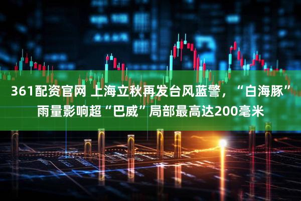 361配资官网 上海立秋再发台风蓝警，“白海豚”雨量影响超“巴威”局部最高达200毫米