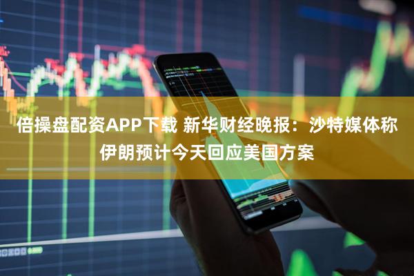 倍操盘配资APP下载 新华财经晚报：沙特媒体称伊朗预计今天回应美国方案