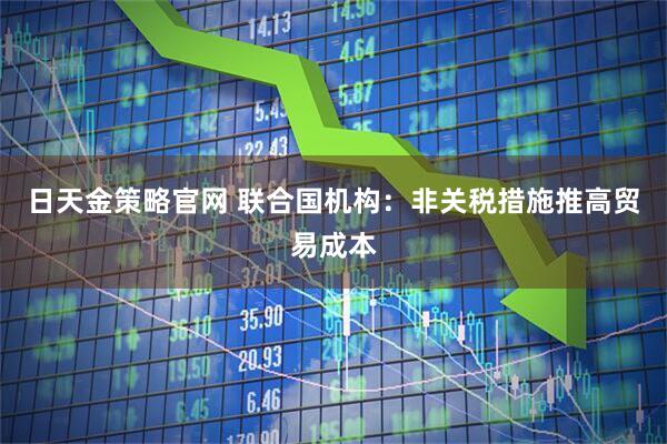 日天金策略官网 联合国机构：非关税措施推高贸易成本