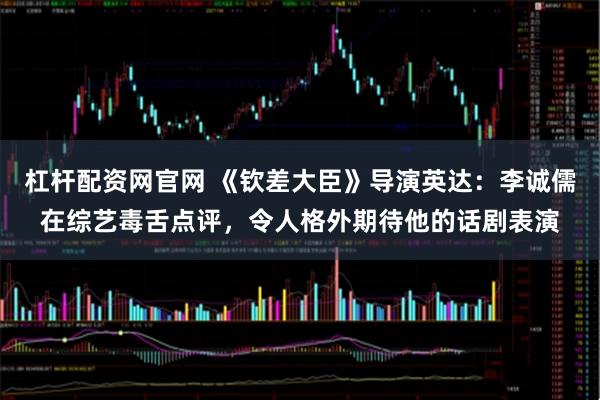 杠杆配资网官网 《钦差大臣》导演英达：李诚儒在综艺毒舌点评，令人格外期待他的话剧表演