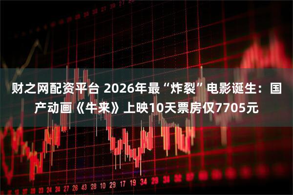 财之网配资平台 2026年最“炸裂”电影诞生：国产动画《牛来》上映10天票房仅7705元