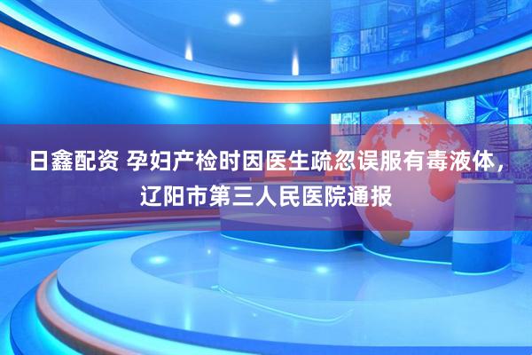 日鑫配资 孕妇产检时因医生疏忽误服有毒液体，辽阳市第三人民医院通报
